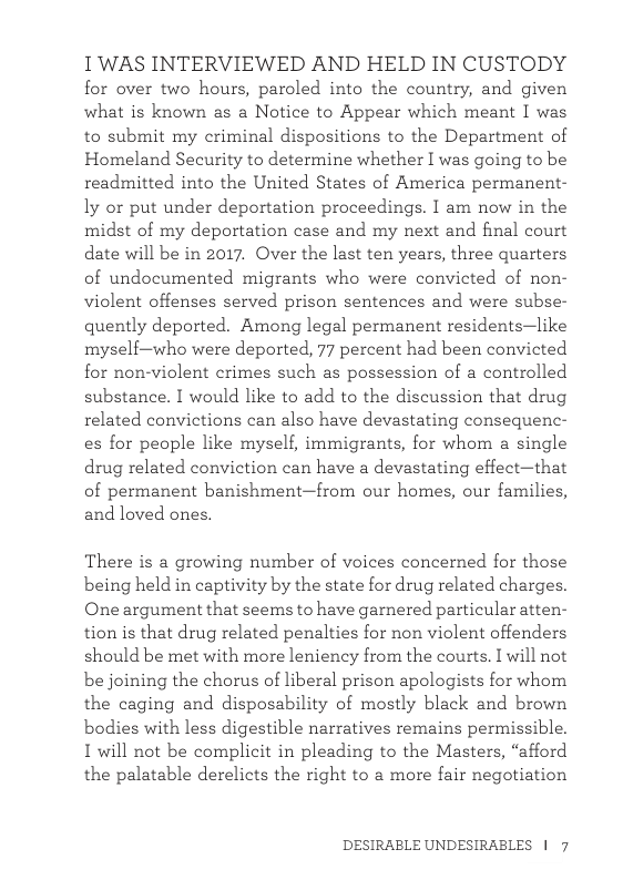 1WAS INTERVIEWED AND HELD IN CUSTODY for over two hours, paroled into the country, and given what is known as a Notice to Appear which meant [ was to submit my criminal dispositions to the Department of Homeland Security to determine whether I was going to be readmitted into the United States of America permanent- ly or put under deportation proceedings. I am now in the midst of my deportation case and my next and final court date will be in 2017. Over the last ten years, three quarters of undocumented migrants who were convicted of non- violent offenses served prison sentences and were subse- quently deported. Among legal permanent residents—like myseli—who were deported, 77 percent had been convicted for non-violent crimes such as possession of a controlled substance. I would like to add to the discussion that drug related convictions can also have devastating consequenc- es for people like myself, immigrants, for whom a single drug related conviction can have a devastating effect—that of permanent banishment—from our homes, our families, and loved ones. There is a growing number of voices concerned for those being held in captivity by the state for drug related charges. One argument that seems to have gamered particular atten- tion s that drug related penalties for non violent offenders should be met with more leniency from the courts. I will not be joining the chorus of liberal prison apologists for whom the caging and disposability of mostly black and brown bodies with less digestible narratives remains permissible. L will not be complicit in pleading to the Masters, “afford the palatable derelicts the right to a more fair negotiation DESIRABLE UNDESIRABLES | 7